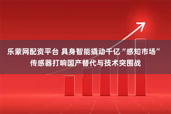 乐蒙网配资平台 具身智能撬动千亿“感知市场” 传感器打响国产替代与技术突围战