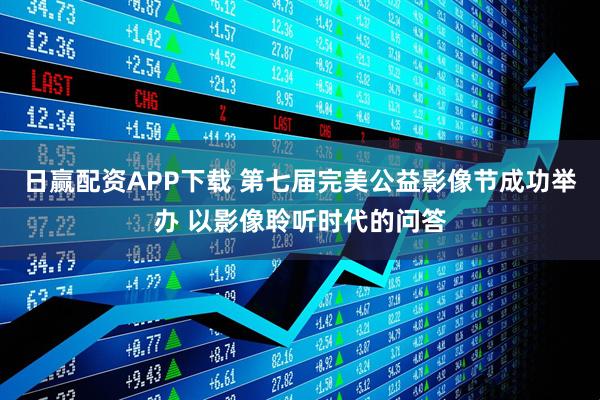 日赢配资APP下载 第七届完美公益影像节成功举办 以影像聆听时代的问答