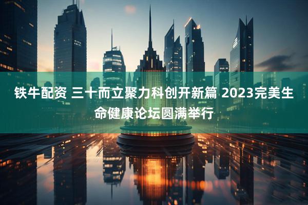 铁牛配资 三十而立聚力科创开新篇 2023完美生命健康论坛圆满举行