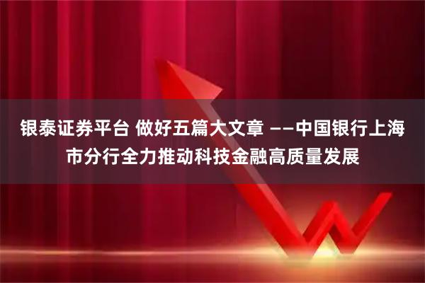 银泰证券平台 做好五篇大文章 ——中国银行上海市分行全力推动科技金融高质量发展