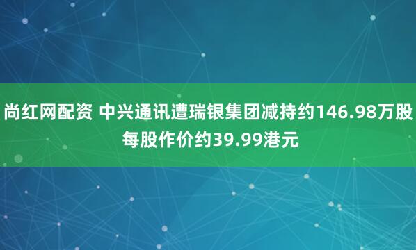 尚红网配资 中兴通讯遭瑞银集团减持约146.98万股 每股作价约39.99港元