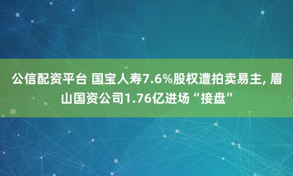 公信配资平台 国宝人寿7.6%股权遭拍卖易主, 眉山国资公司1.76亿进场“接盘”