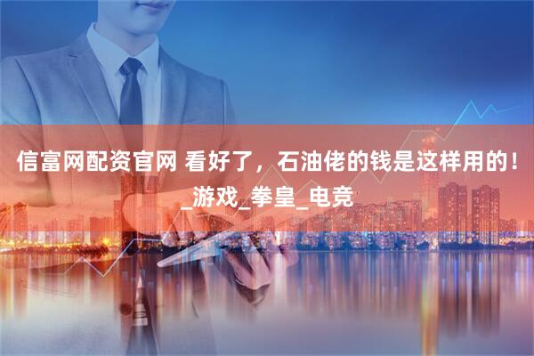 信富网配资官网 看好了，石油佬的钱是这样用的！_游戏_拳皇_电竞