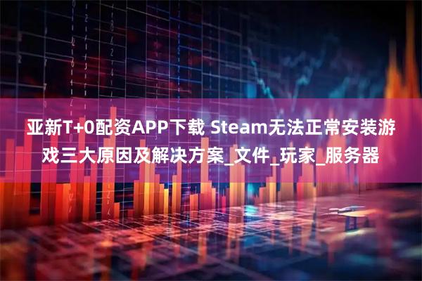 亚新T+0配资APP下载 Steam无法正常安装游戏三大原因及解决方案_文件_玩家_服务器