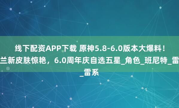 线下配资APP下载 原神5.8-6.0版本大爆料！夜兰新皮肤惊艳，6.0周年庆自选五星_角色_班尼特_雷系
