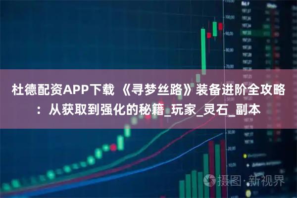 杜德配资APP下载 《寻梦丝路》装备进阶全攻略：从获取到强化的秘籍_玩家_灵石_副本