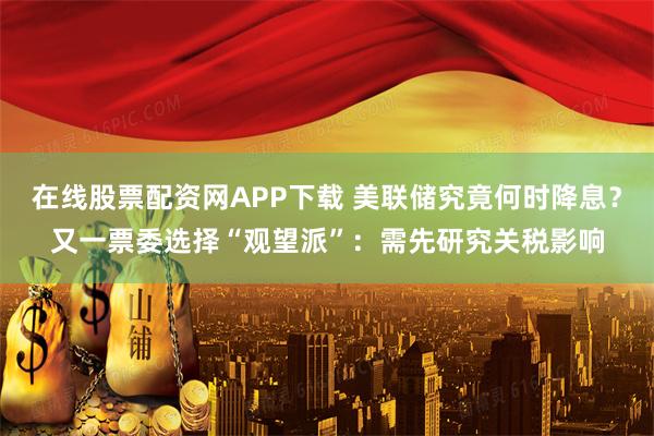 在线股票配资网APP下载 美联储究竟何时降息?又一票委选择“观望派”:需先研究关税影响