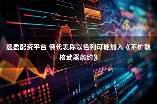 速盈配资平台 俄代表称以色列可能加入《不扩散核武器条约》