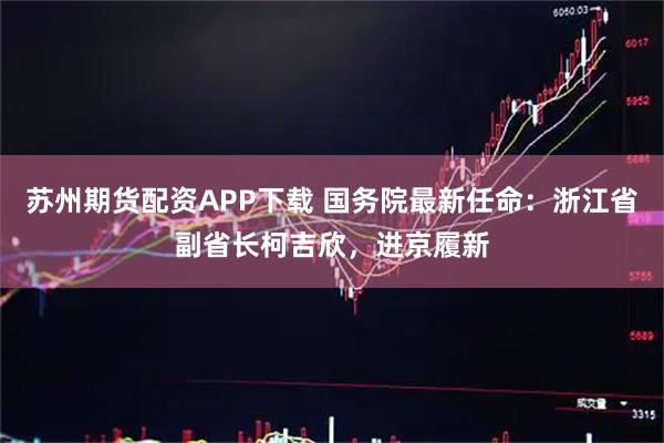 苏州期货配资APP下载 国务院最新任命：浙江省副省长柯吉欣，进京履新