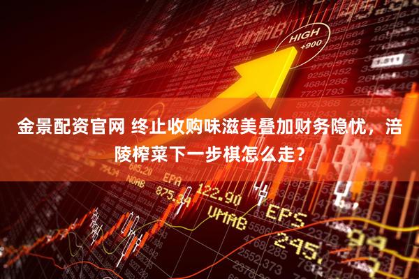 金景配资官网 终止收购味滋美叠加财务隐忧，涪陵榨菜下一步棋怎么走？