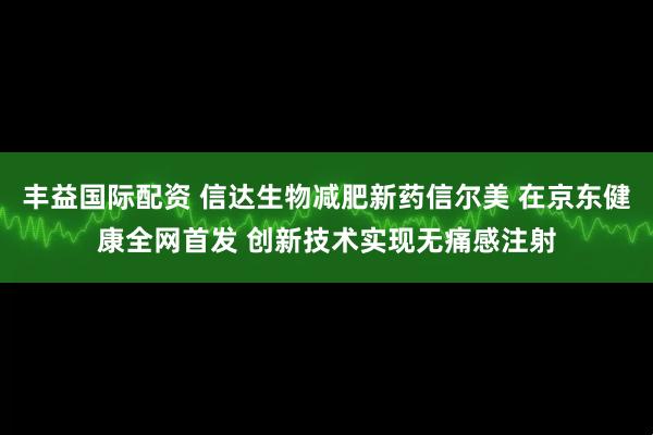 丰益国际配资 信达生物减肥新药信尔美 在京东健康全网首发 创新技术实现无痛感注射
