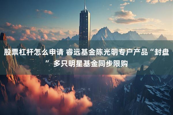 股票杠杆怎么申请 睿远基金陈光明专户产品“封盘” 多只明星基金同步限购