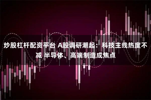 炒股杠杆配资平台 A股调研潮起：科技主线热度不减 半导体、高端制造成焦点