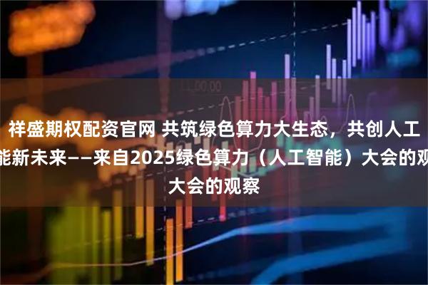 祥盛期权配资官网 共筑绿色算力大生态，共创人工智能新未来——来自2025绿色算力（人工智能）大会的观察
