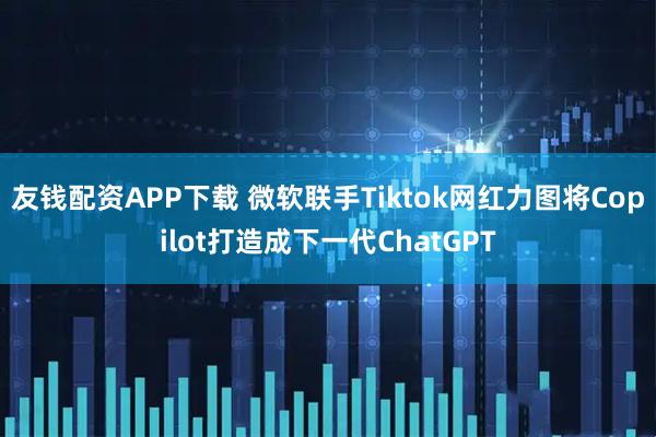 友钱配资APP下载 微软联手Tiktok网红力图将Copilot打造成下一代ChatGPT
