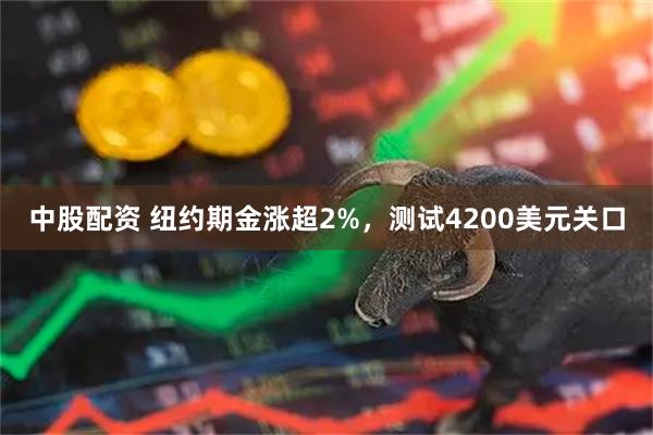 中股配资 纽约期金涨超2%，测试4200美元关口