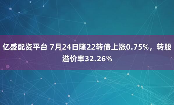 亿盛配资平台 7月24日隆22转债上涨0.75%，转股溢价率32.26%