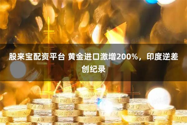 股来宝配资平台 黄金进口激增200%，印度逆差创纪录