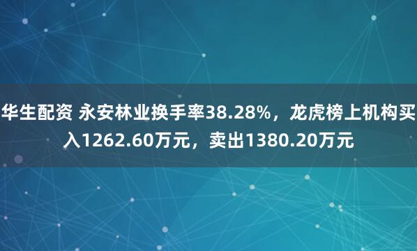 华生配资 永安林业换手率38.28%，龙虎榜上机构买入1262.60万元，卖出1380.20万元