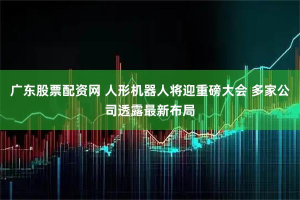 广东股票配资网 人形机器人将迎重磅大会 多家公司透露最新布局