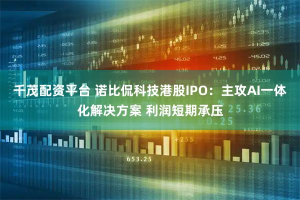 千茂配资平台 诺比侃科技港股IPO：主攻AI一体化解决方案 利润短期承压