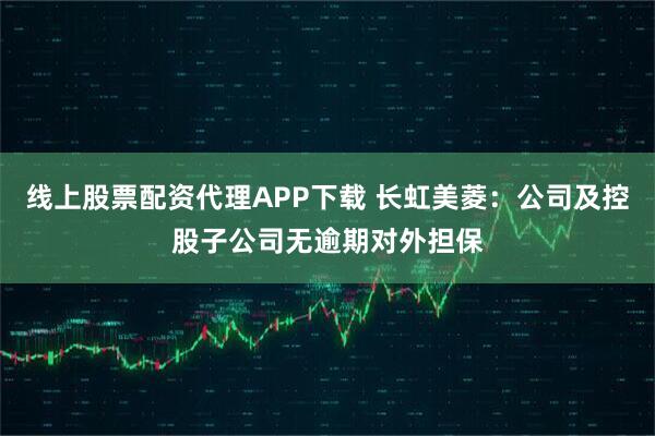 线上股票配资代理APP下载 长虹美菱：公司及控股子公司无逾期对外担保