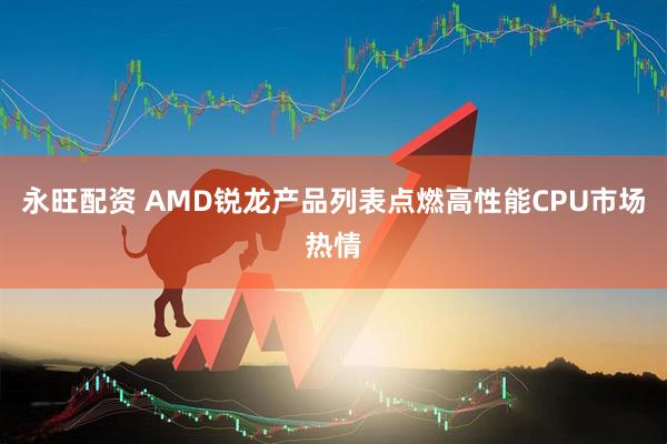 永旺配资 AMD锐龙产品列表点燃高性能CPU市场热情