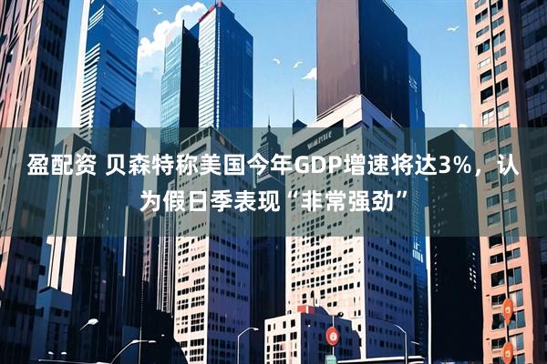 盈配资 贝森特称美国今年GDP增速将达3%，认为假日季表现“非常强劲”