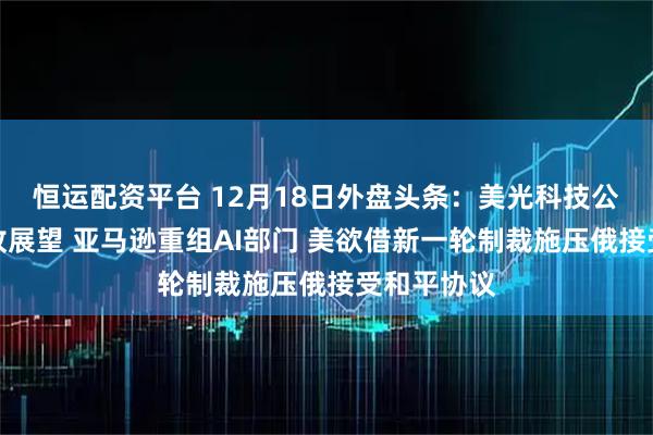 恒运配资平台 12月18日外盘头条：美光科技公布强劲营收展望 亚马逊重组AI部门 美欲借新一轮制裁施压俄接受和平协议
