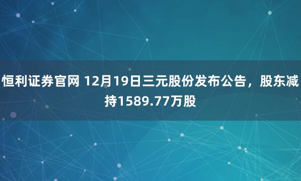 恒利证券官网 12月19日三元股份发布公告，股东减持1589.77万股