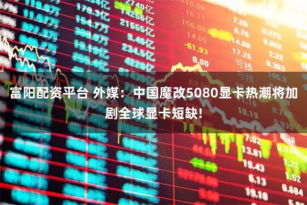 富阳配资平台 外媒：中国魔改5080显卡热潮将加剧全球显卡短缺!