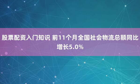 股票配资入门知识 前11个月全国社会物流总额同比增长5.0%