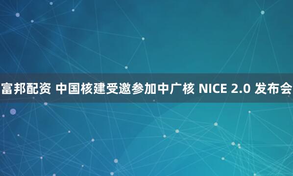 富邦配资 中国核建受邀参加中广核 NICE 2.0 发布会