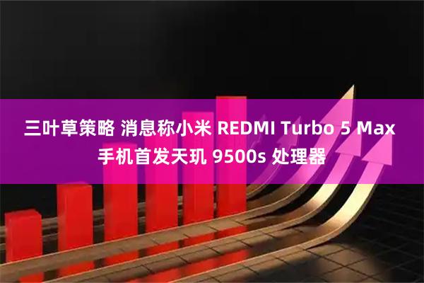 三叶草策略 消息称小米 REDMI Turbo 5 Max 手机首发天玑 9500s 处理器