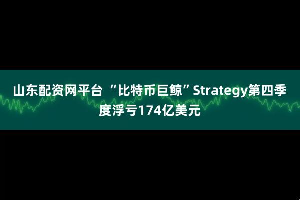 山东配资网平台 “比特币巨鲸”Strategy第四季度浮亏174亿美元