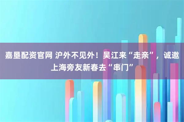 嘉垦配资官网 沪外不见外！吴江来“走亲”，诚邀上海旁友新春去“串门”