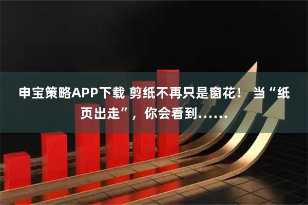 申宝策略APP下载 剪纸不再只是窗花！ 当“纸页出走”，你会看到……