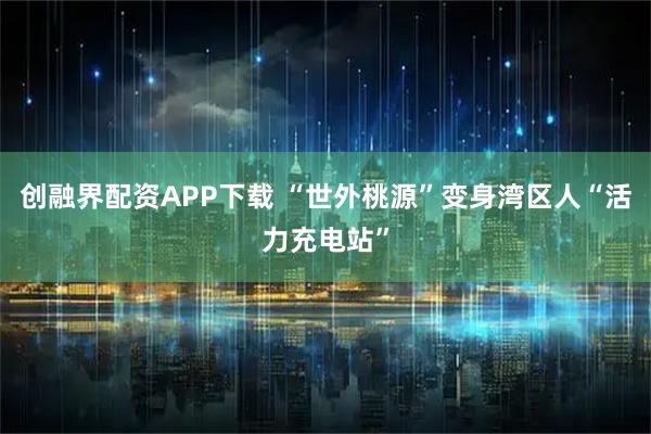 创融界配资APP下载 “世外桃源”变身湾区人“活力充电站”
