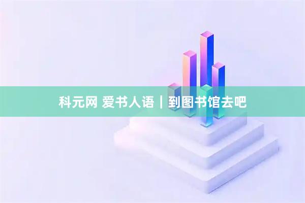 科元网 爱书人语｜到图书馆去吧