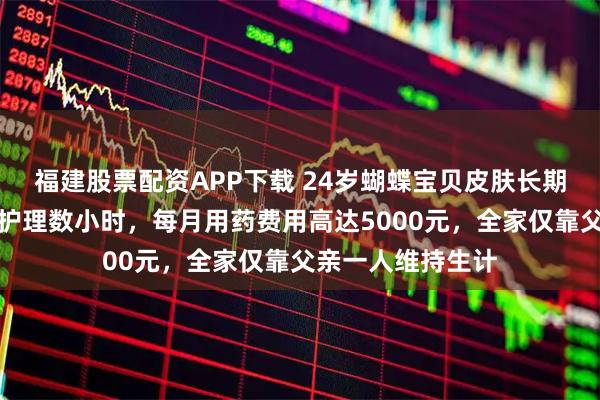 福建股票配资APP下载 24岁蝴蝶宝贝皮肤长期破损,母亲日均护理数小时,每月用药费用高达5000元,全家仅靠父亲一人维持生计