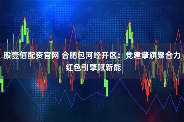 股壹佰配资官网 合肥包河经开区：党建擎旗聚合力 红色引擎赋新能