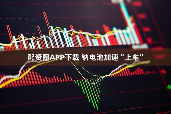 配资圈APP下载 钠电池加速“上车”