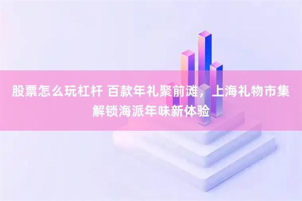 股票怎么玩杠杆 百款年礼聚前滩，上海礼物市集解锁海派年味新体验