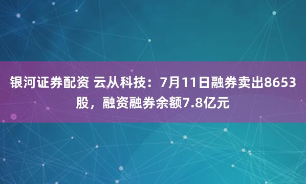 银河证券配资 云从科技：7月11日融券卖出8653股，融资融券余额7.8亿元