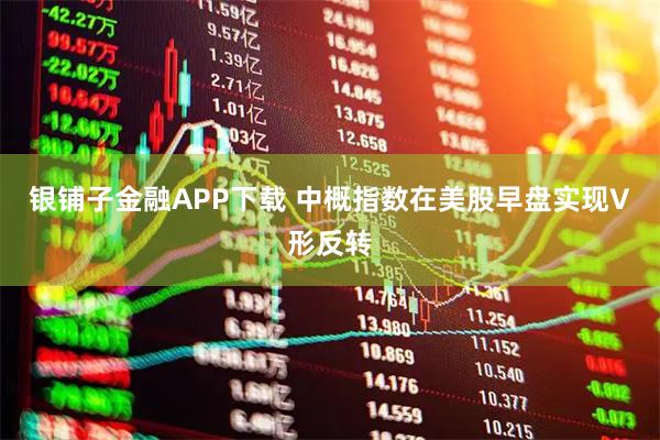 银铺子金融APP下载 中概指数在美股早盘实现V形反转