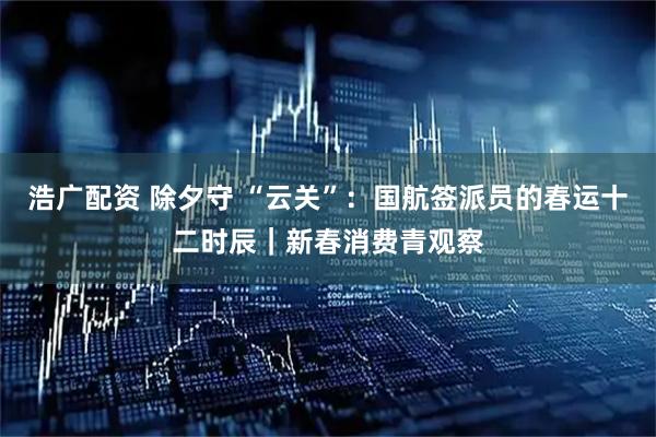 浩广配资 除夕守 “云关”：国航签派员的春运十二时辰｜新春消费青观察