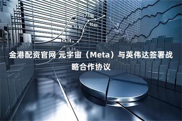 金港配资官网 元宇宙（Meta）与英伟达签署战略合作协议