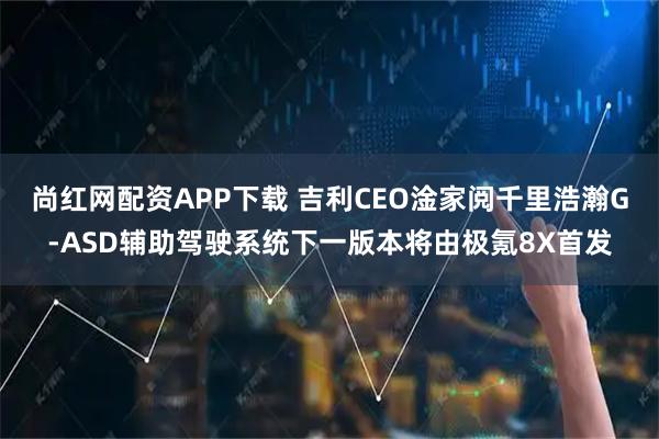 尚红网配资APP下载 吉利CEO淦家阅千里浩瀚G-ASD辅助驾驶系统下一版本将由极氪8X首发