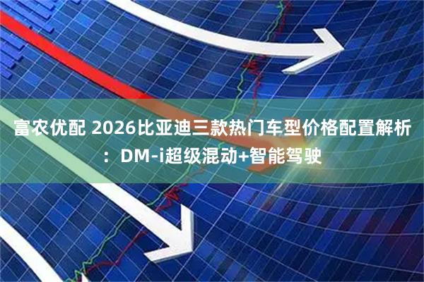 富农优配 2026比亚迪三款热门车型价格配置解析：DM-i超级混动+智能驾驶