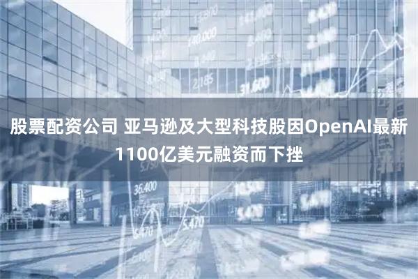 股票配资公司 亚马逊及大型科技股因OpenAI最新1100亿美元融资而下挫